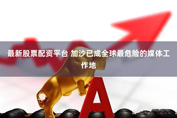 最新股票配资平台 加沙已成全球最危险的媒体工作地
