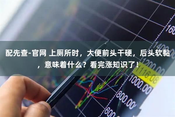 配先查-官网 上厕所时，大便前头干硬，后头软黏，意味着什么？看完涨知识了！