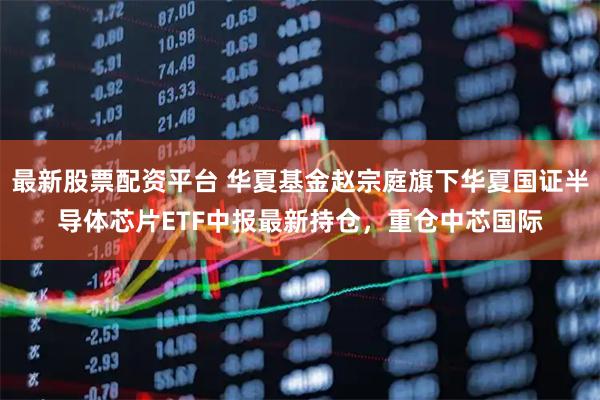 最新股票配资平台 华夏基金赵宗庭旗下华夏国证半导体芯片ETF中报最新持仓，重仓中芯国际