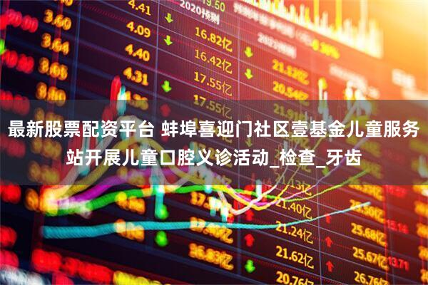 最新股票配资平台 蚌埠喜迎门社区壹基金儿童服务站开展儿童口腔义诊活动_检查_牙齿