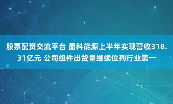 股票配资交流平台 晶科能源上半年实现营收318.31亿元 公司组件出货量继续位列行业第一