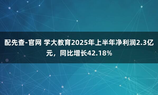 配先查-官网 学大教育2025年上半年净利润2.3亿元，同比增长42.18%