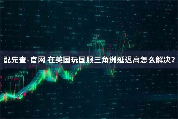 配先查-官网 在英国玩国服三角洲延迟高怎么解决？