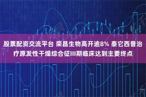 股票配资交流平台 荣昌生物高开逾8% 泰它西普治疗原发性干燥综合征III期临床达到主要终点