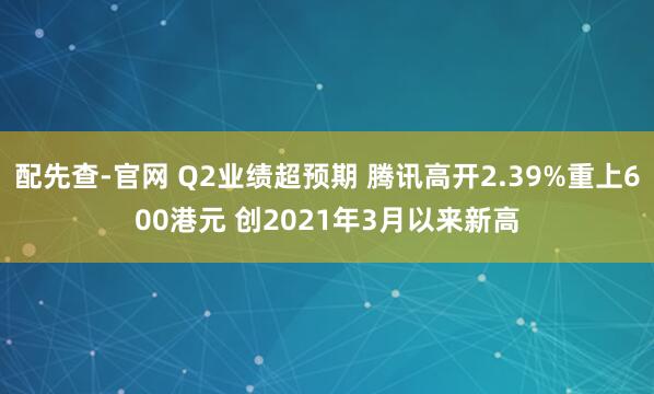 配先查-官网 Q2业绩超预期 腾讯高开2.39%重上600港元 创2021年3月以来新高