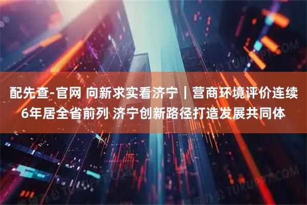 配先查-官网 向新求实看济宁|营商环境评价连续6年居全省前列 济宁创新路径打造发展共同体