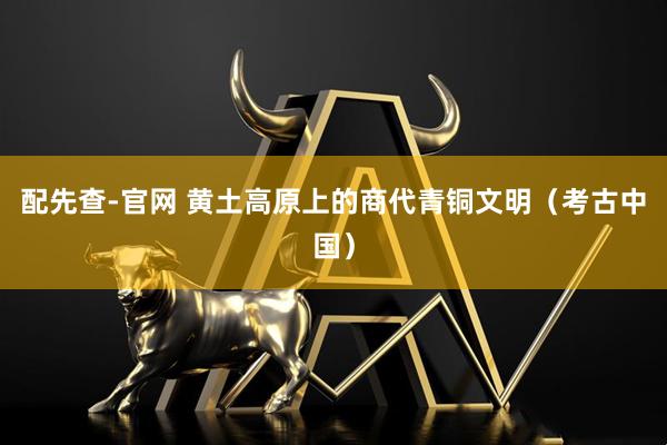 配先查-官网 黄土高原上的商代青铜文明（考古中国）