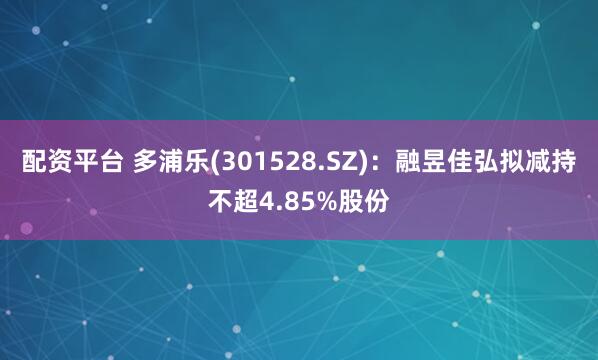配资平台 多浦乐(301528.SZ)：融昱佳弘拟减持不超4.85%股份