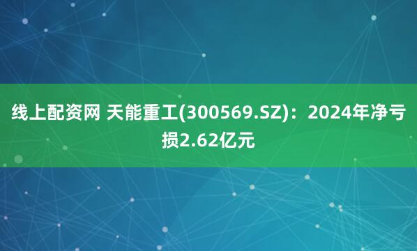 线上配资网 天能重工(300569.SZ)：2024年净亏损2.62亿元