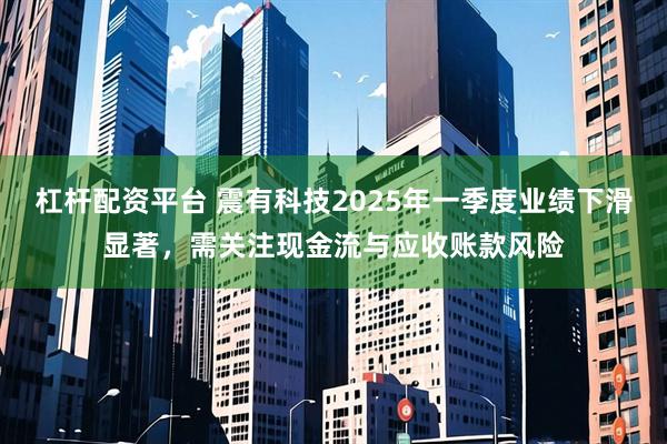 杠杆配资平台 震有科技2025年一季度业绩下滑显著，需关注现金流与应收账款风险
