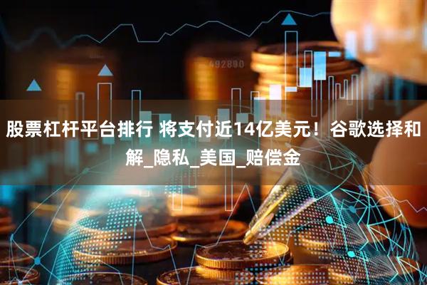 股票杠杆平台排行 将支付近14亿美元！谷歌选择和解_隐私_美国_赔偿金