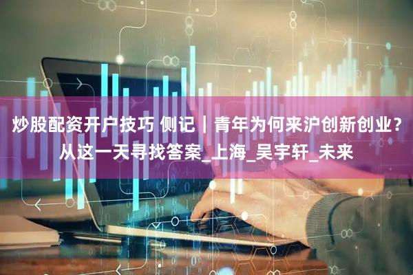 炒股配资开户技巧 侧记｜青年为何来沪创新创业？从这一天寻找答案_上海_吴宇轩_未来