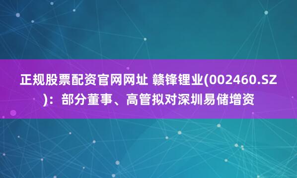 正规股票配资官网网址 赣锋锂业(002460.SZ)：部分董事、高管拟对深圳易储增资