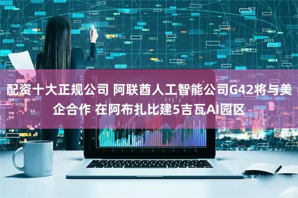 配资十大正规公司 阿联酋人工智能公司G42将与美企合作 在阿布扎比建5吉瓦AI园区