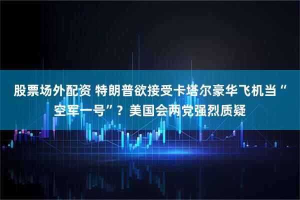 股票场外配资 特朗普欲接受卡塔尔豪华飞机当“空军一号”？美国会两党强烈质疑