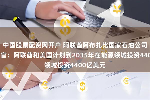 中国股票配资网开户 阿联酋阿布扎比国家石油公司首席执行官：阿联酋和美国计划到2035年在能源领域投资4400亿美元