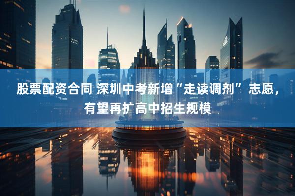 股票配资合同 深圳中考新增“走读调剂” 志愿，有望再扩高中招生规模