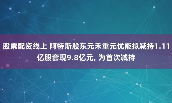 股票配资线上 阿特斯股东元禾重元优能拟减持1.11亿股套现9.8亿元, 为首次减持