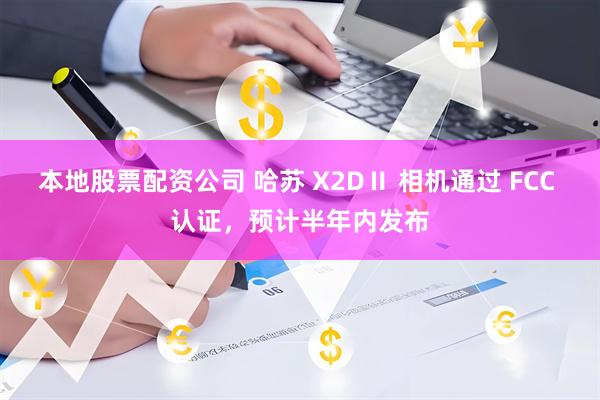 本地股票配资公司 哈苏 X2DⅡ 相机通过 FCC 认证，预计半年内发布