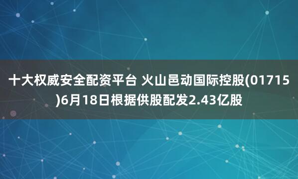 十大权威安全配资平台 火山邑动国际控股(01715)6月18日根据供股配发2.43亿股