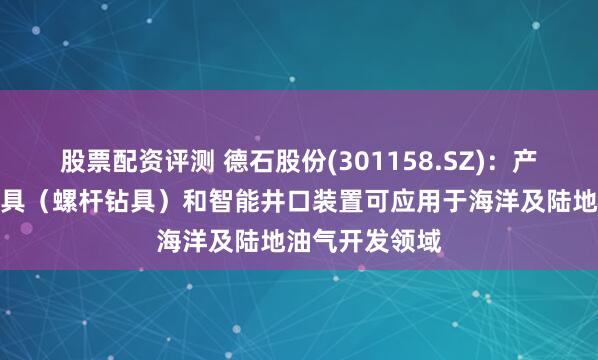 股票配资评测 德石股份(301158.SZ)：产品井下动力钻具（螺杆钻具）和智能井口装置可应用于海洋及陆地油气开发领域