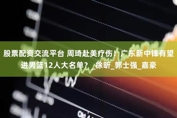 股票配资交流平台 周琦赴美疗伤！广东新中锋有望进男篮12人大名单？_徐昕_郭士强_嘉豪