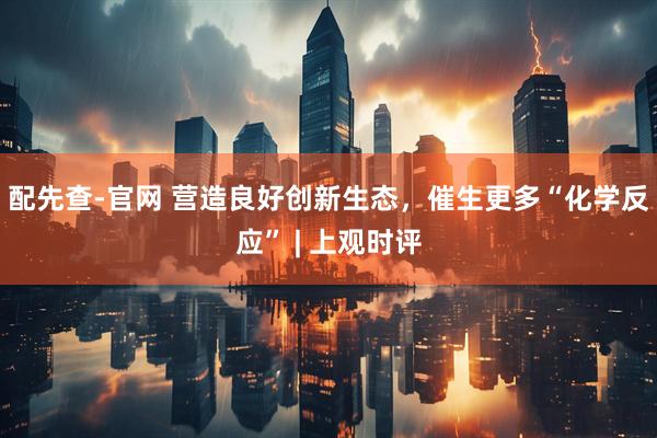 配先查-官网 营造良好创新生态，催生更多“化学反应” | 上观时评