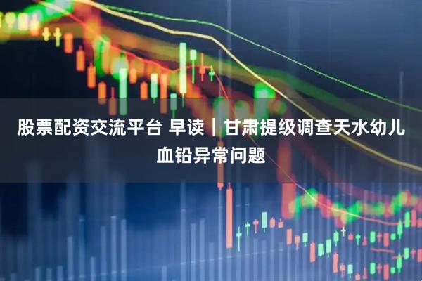 股票配资交流平台 早读｜甘肃提级调查天水幼儿血铅异常问题