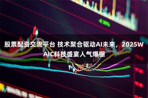 股票配资交流平台 技术聚合驱动AI未来，2025WAIC科技盛宴人气爆棚