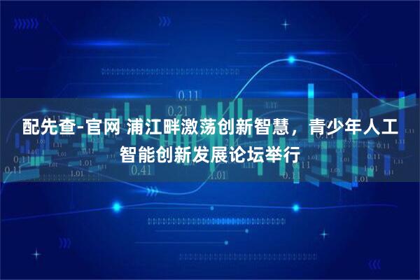 配先查-官网 浦江畔激荡创新智慧，青少年人工智能创新发展论坛举行