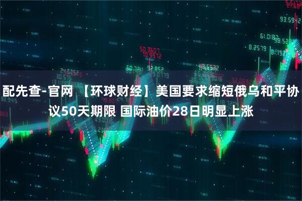 配先查-官网 【环球财经】美国要求缩短俄乌和平协议50天期限 国际油价28日明显上涨