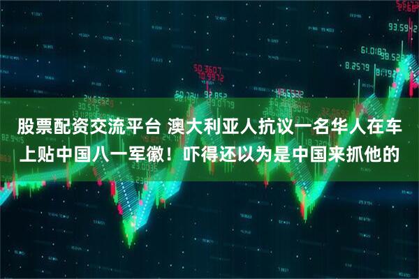 股票配资交流平台 澳大利亚人抗议一名华人在车上贴中国八一军徽！吓得还以为是中国来抓他的